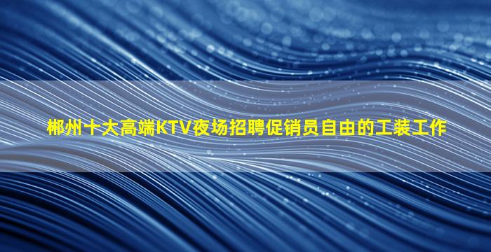 郴州十大高端KTV夜场招聘促销员自由的工装工作